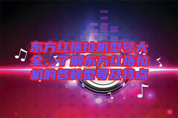 東方紅拖拉機(jī)型號大全，了解東方紅拖拉機(jī)的各種型號及特點(diǎn)