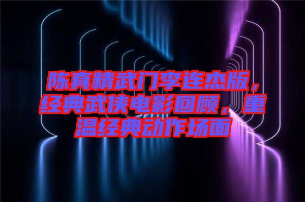 陳真精武門李連杰版，經(jīng)典武俠電影回顧，重溫經(jīng)典動作場面