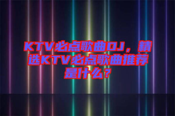 KTV必點歌曲DJ，精選KTV必點歌曲推薦是什么？
