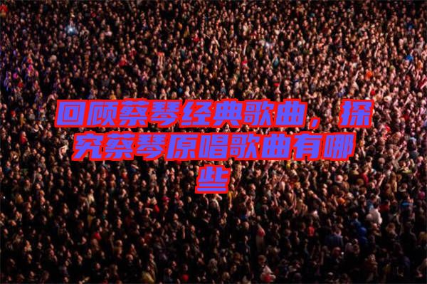 回顧蔡琴經(jīng)典歌曲，探究蔡琴原唱歌曲有哪些