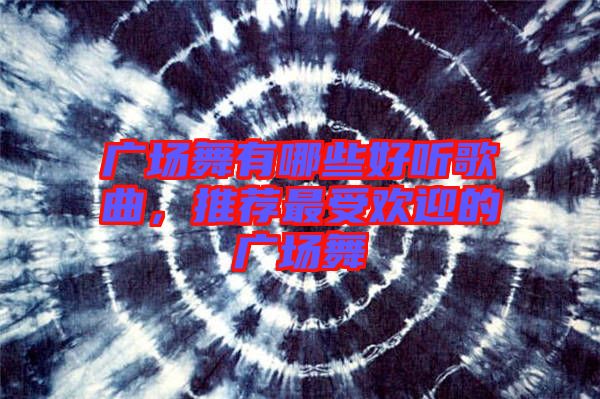 廣場舞有哪些好聽歌曲，推薦最受歡迎的廣場舞