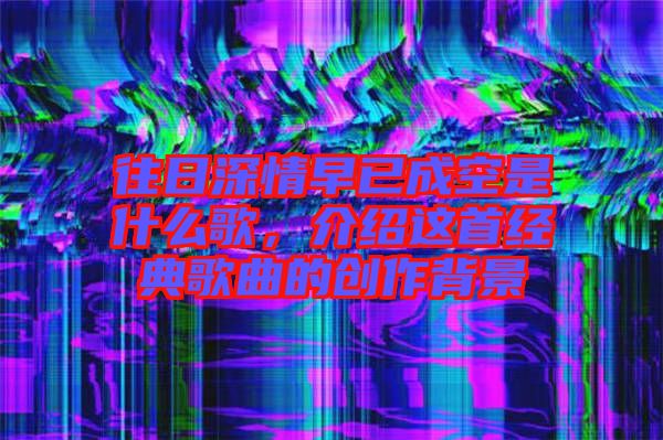 往日深情早已成空是什么歌，介紹這首經(jīng)典歌曲的創(chuàng)作背景