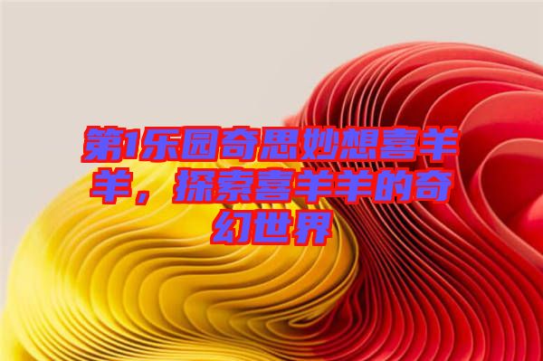 第1樂園奇思妙想喜羊羊，探索喜羊羊的奇幻世界