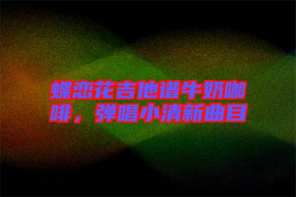 蝶戀花吉他譜牛奶咖啡，彈唱小清新曲目