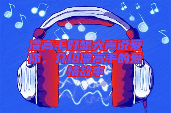 灌高手好想大聲說愛你，介紹灌高手的愛情故事