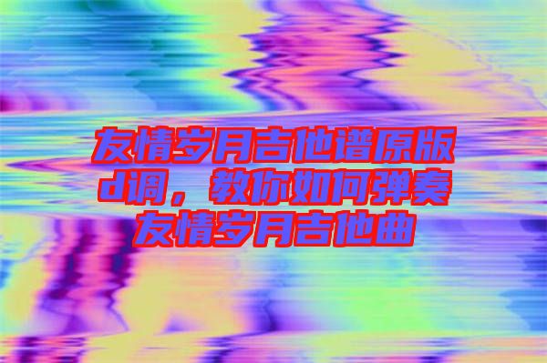 友情歲月吉他譜原版d調，教你如何彈奏友情歲月吉他曲