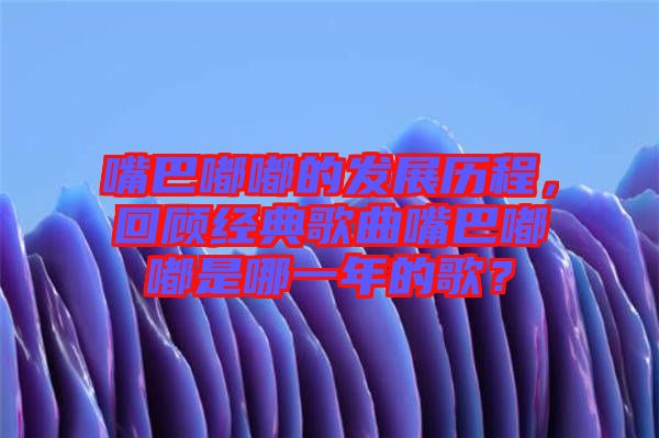 嘴巴嘟嘟的發(fā)展歷程，回顧經(jīng)典歌曲嘴巴嘟嘟是哪一年的歌？