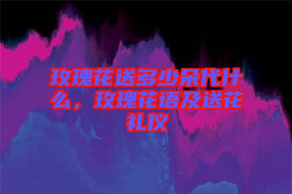 玫瑰花送多少朵代什么，玫瑰花語及送花禮儀