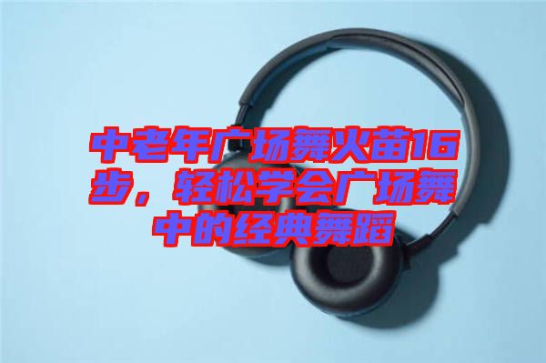 中老年廣場(chǎng)舞火苗16步，輕松學(xué)會(huì)廣場(chǎng)舞中的經(jīng)典舞蹈
