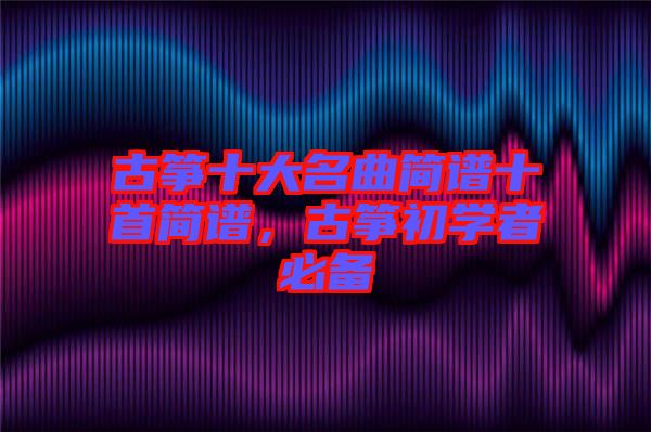 古箏十大名曲簡(jiǎn)譜十首簡(jiǎn)譜，古箏初學(xué)者必備