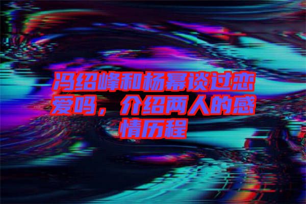 馮紹峰和楊冪談過戀愛嗎，介紹兩人的感情歷程