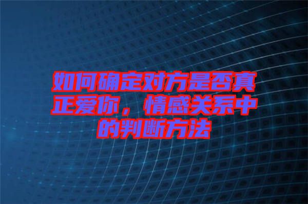 如何確定對方是否真正愛你，情感關(guān)系中的判斷方法