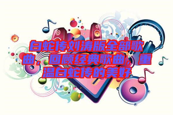 白蛇傳劉濤版全部歌曲，回顧經(jīng)典歌曲，重溫白蛇傳的美好