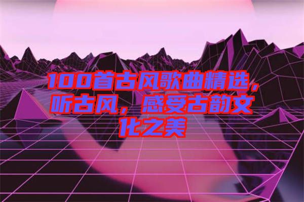 100首古風(fēng)歌曲精選，聽(tīng)古風(fēng)，感受古韻文化之美