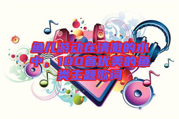 魚兒游動在清澈的水中，100首優(yōu)美的魚類主題歌詞
