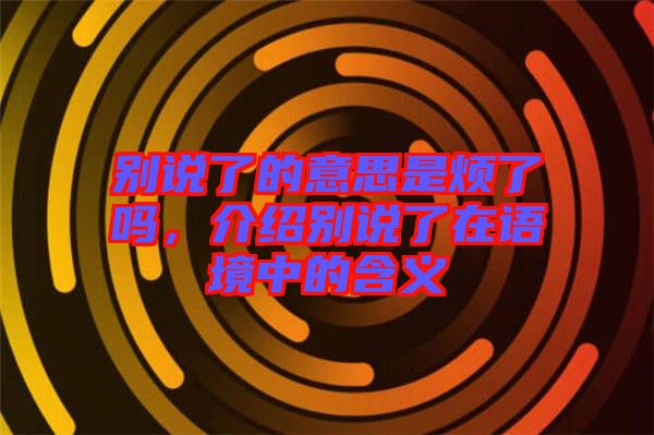 別說了的意思是煩了嗎，介紹別說了在語境中的含義