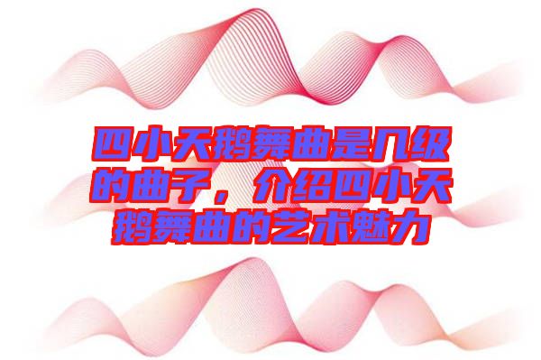 四小天鵝舞曲是幾級的曲子，介紹四小天鵝舞曲的藝術(shù)魅力