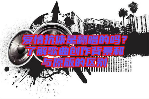 愛情抗體是翻唱的嗎？了解歌曲創(chuàng)作背景和與原版的區(qū)別