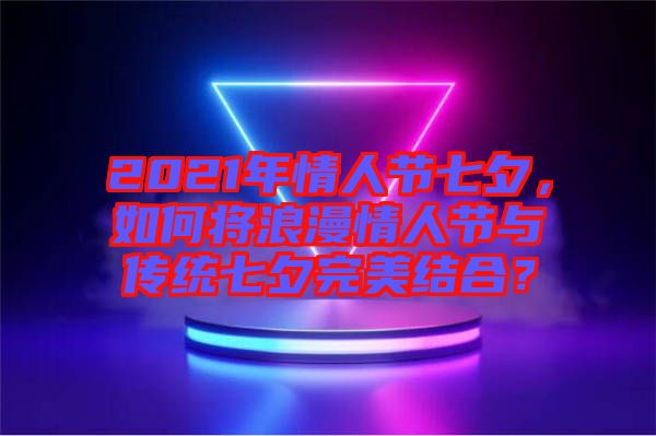 2021年情人節(jié)七夕，如何將浪漫情人節(jié)與傳統(tǒng)七夕完美結(jié)合？