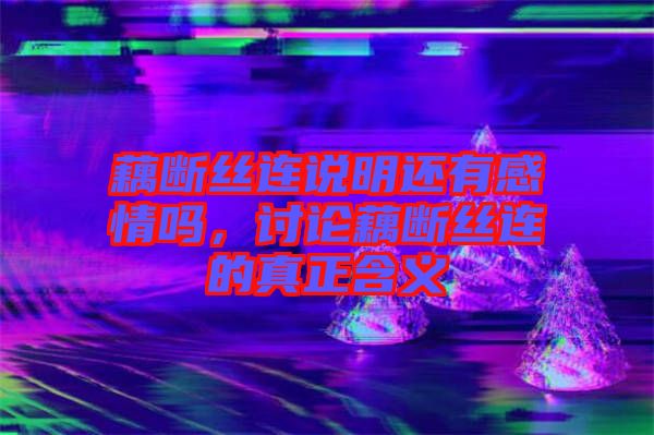 藕斷絲連說明還有感情嗎，討論藕斷絲連的真正含義