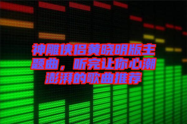 神雕俠侶黃曉明版主題曲，聽完讓你心潮澎湃的歌曲推薦