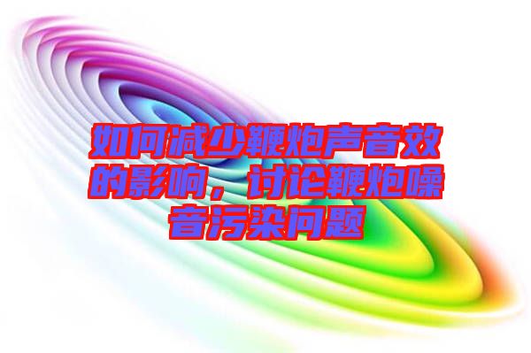 如何減少鞭炮聲音效的影響，討論鞭炮噪音污染問題