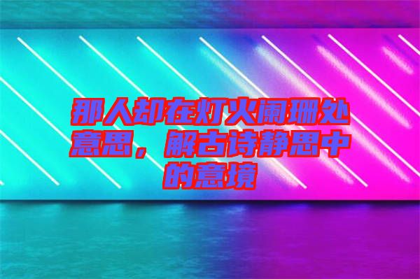 那人卻在燈火闌珊處意思，解古詩靜思中的意境