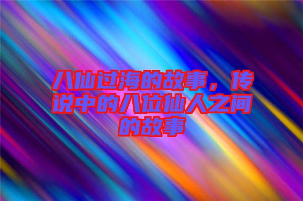 八仙過海的故事，傳說中的八位仙人之間的故事