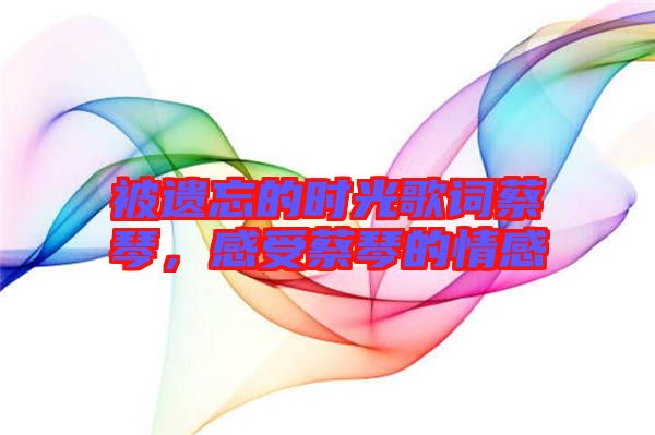 被遺忘的時(shí)光歌詞蔡琴，感受蔡琴的情感