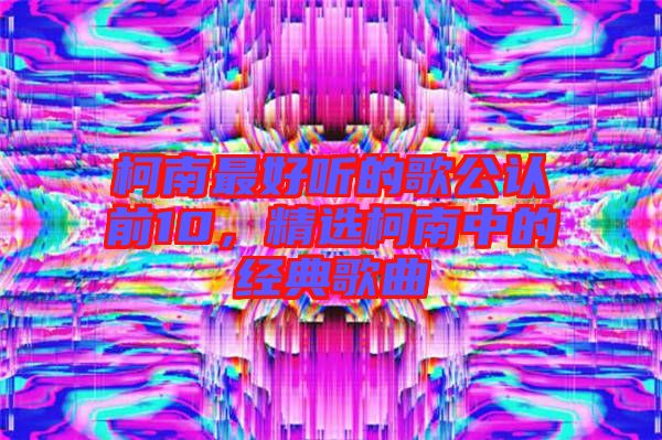 柯南最好聽的歌公認(rèn)前10，精選柯南中的經(jīng)典歌曲