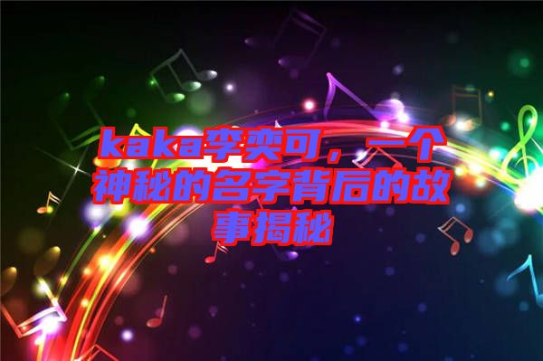 kaka李奕可，一個(gè)神秘的名字背后的故事揭秘