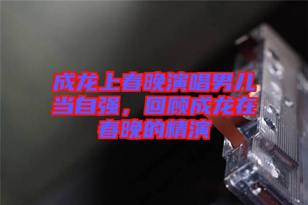 成龍上春晚演唱男兒當(dāng)自強(qiáng)，回顧成龍?jiān)诖和淼木? width=