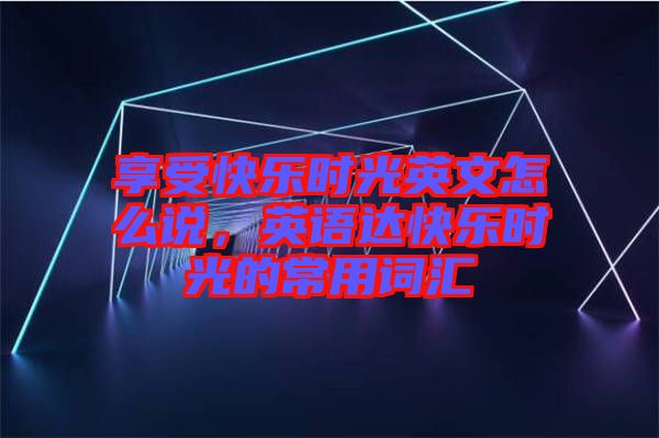 享受快樂(lè)時(shí)光英文怎么說(shuō)，英語(yǔ)達(dá)快樂(lè)時(shí)光的常用詞匯