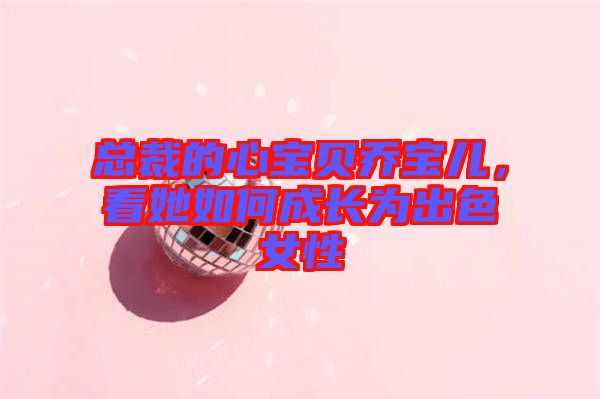 總裁的心寶貝喬寶兒，看她如何成長為出色女性