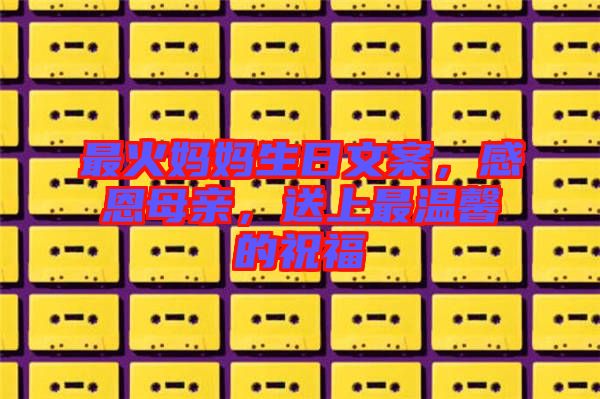 最火媽媽生日文案，感恩母親，送上最溫馨的祝福