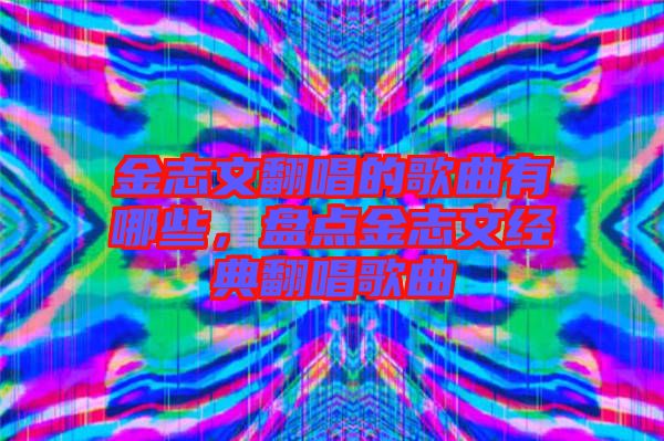 金志文翻唱的歌曲有哪些，盤點(diǎn)金志文經(jīng)典翻唱歌曲