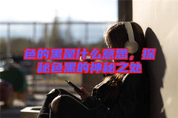 色的黑是什么意思，探秘色黑的神秘之處