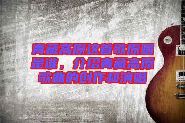 青藏高原這首歌原唱是誰，介紹青藏高原歌曲的創(chuàng)作和演唱