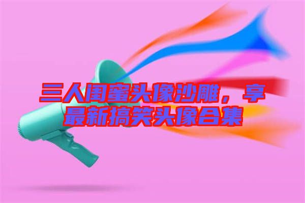 三人閨蜜頭像沙雕，享最新搞笑頭像合集