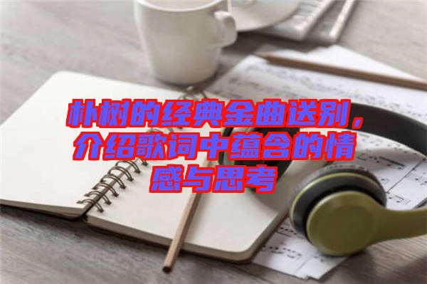 樸樹的經(jīng)典金曲送別，介紹歌詞中蘊(yùn)含的情感與思考