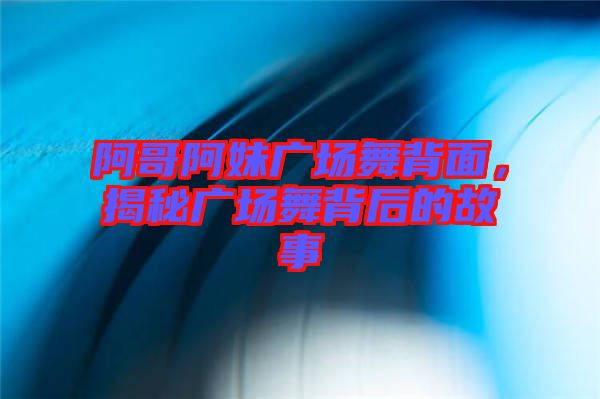 阿哥阿妹廣場(chǎng)舞背面，揭秘廣場(chǎng)舞背后的故事
