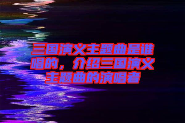 三國(guó)演義主題曲是誰(shuí)唱的，介紹三國(guó)演義主題曲的演唱者