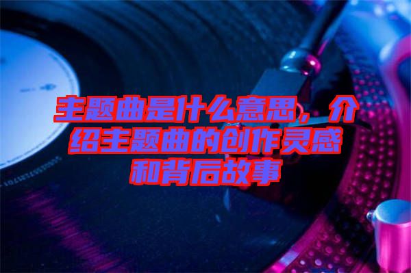 主題曲是什么意思，介紹主題曲的創(chuàng)作靈感和背后故事