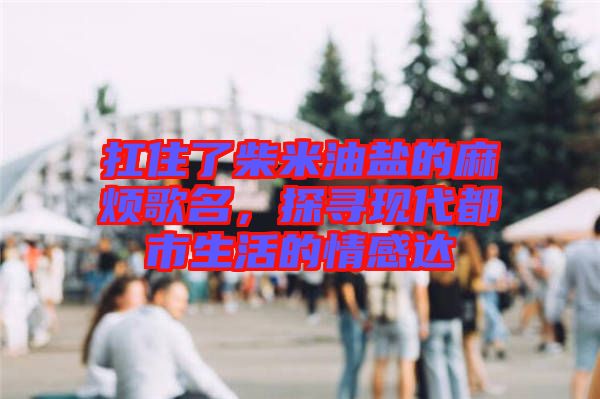 扛住了柴米油鹽的麻煩歌名，探尋現(xiàn)代都市生活的情感達