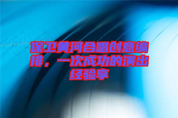 保衛(wèi)黃河合唱創(chuàng)意編排，一次成功的演出經驗享