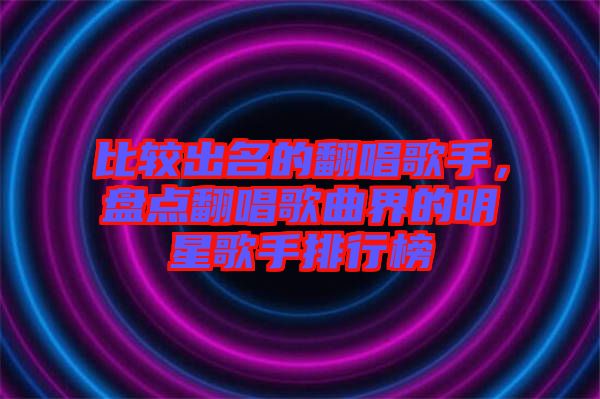 比較出名的翻唱歌手，盤(pán)點(diǎn)翻唱歌曲界的明星歌手排行榜