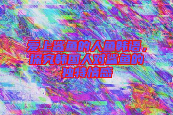 愛上鯊魚的人魚韓語，探究韓國人對鯊魚的獨(dú)特情感