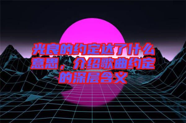 光良的約定達(dá)了什么意思，介紹歌曲約定的深層含義