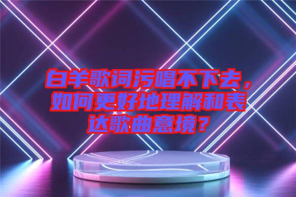 白羊歌詞污唱不下去，如何更好地理解和表達(dá)歌曲意境？