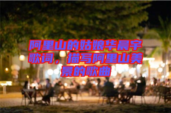 阿里山的姑娘華晨宇歌詞，描寫(xiě)阿里山美景的歌曲